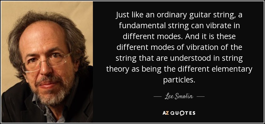 Just like an ordinary guitar string, a fundamental string can vibrate in different modes. And it is these different modes of vibration of the string that are understood in string theory as being the different elementary particles. - Lee Smolin
