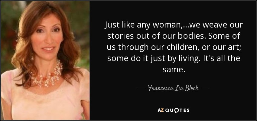 Just like any woman,...we weave our stories out of our bodies. Some of us through our children, or our art; some do it just by living. It's all the same. - Francesca Lia Block