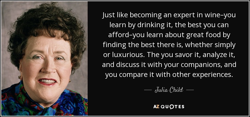 Just like becoming an expert in wine–you learn by drinking it, the best you can afford–you learn about great food by finding the best there is, whether simply or luxurious. The you savor it, analyze it, and discuss it with your companions, and you compare it with other experiences. - Julia Child