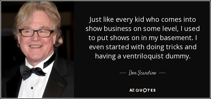 Just like every kid who comes into show business on some level, I used to put shows on in my basement. I even started with doing tricks and having a ventriloquist dummy. - Don Scardino