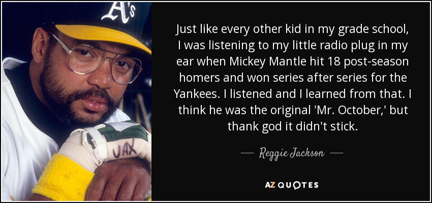 Just like every other kid in my grade school, I was listening to my little radio plug in my ear when Mickey Mantle hit 18 post-season homers and won series after series for the Yankees. I listened and I learned from that. I think he was the original 'Mr. October,' but thank god it didn't stick. - Reggie Jackson