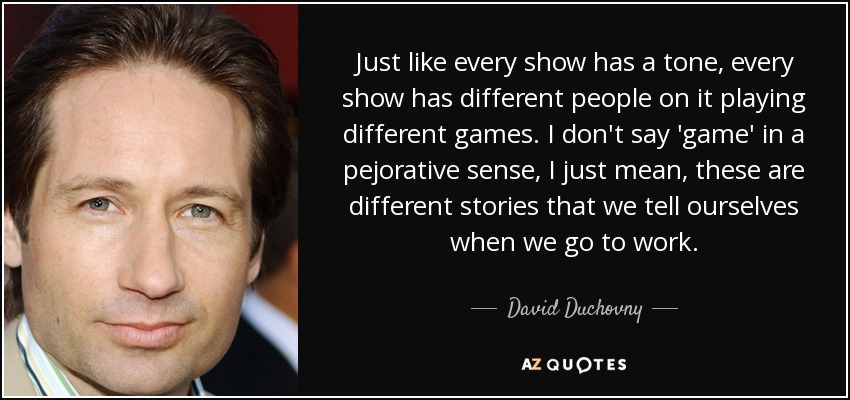 Just like every show has a tone, every show has different people on it playing different games. I don't say 'game' in a pejorative sense, I just mean, these are different stories that we tell ourselves when we go to work. - David Duchovny
