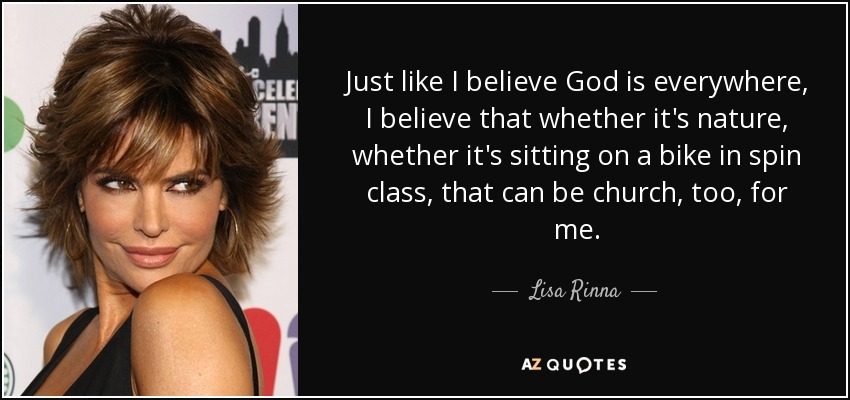 Just like I believe God is everywhere, I believe that whether it's nature, whether it's sitting on a bike in spin class, that can be church, too, for me. - Lisa Rinna