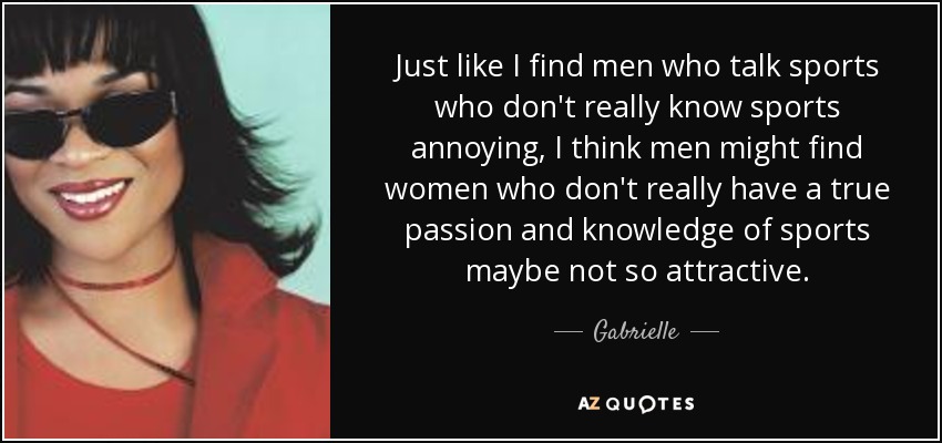 Just like I find men who talk sports who don't really know sports annoying, I think men might find women who don't really have a true passion and knowledge of sports maybe not so attractive. - Gabrielle