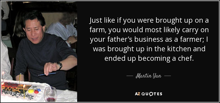 Just like if you were brought up on a farm, you would most likely carry on your father's business as a farmer; I was brought up in the kitchen and ended up becoming a chef. - Martin Yan