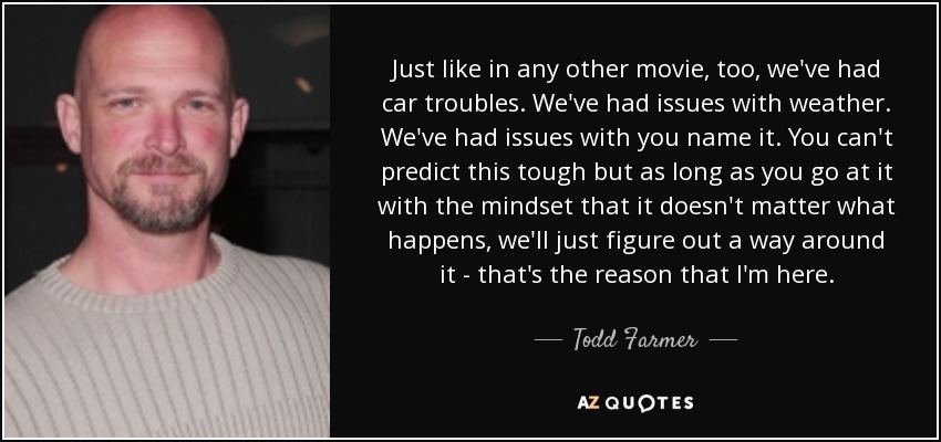 Just like in any other movie, too, we've had car troubles. We've had issues with weather. We've had issues with you name it. You can't predict this tough but as long as you go at it with the mindset that it doesn't matter what happens, we'll just figure out a way around it - that's the reason that I'm here. - Todd Farmer