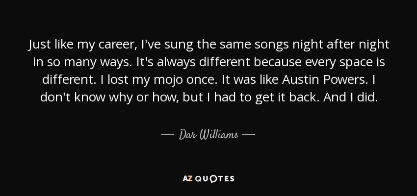Just like my career, I've sung the same songs night after night in so many ways. It's always different because every space is different. I lost my mojo once. It was like Austin Powers. I don't know why or how, but I had to get it back. And I did. - Dar Williams