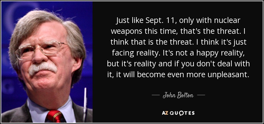 Just like Sept. 11, only with nuclear weapons this time, that's the threat. I think that is the threat. I think it's just facing reality. It's not a happy reality, but it's reality and if you don't deal with it, it will become even more unpleasant. - John Bolton