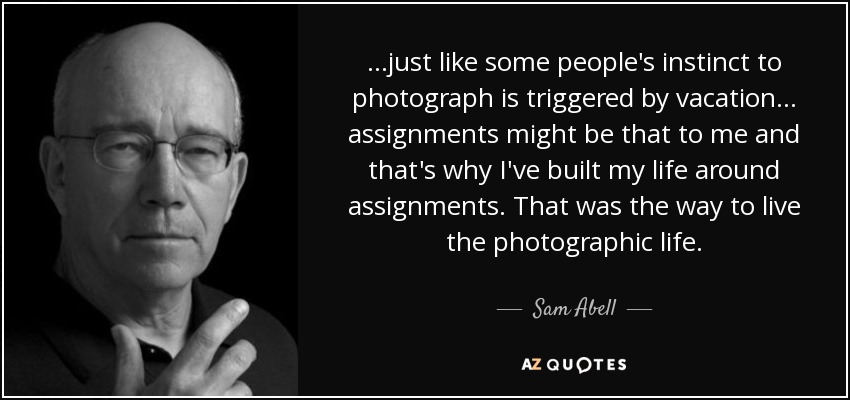 ...just like some people's instinct to photograph is triggered by vacation... assignments might be that to me and that's why I've built my life around assignments. That was the way to live the photographic life. - Sam Abell