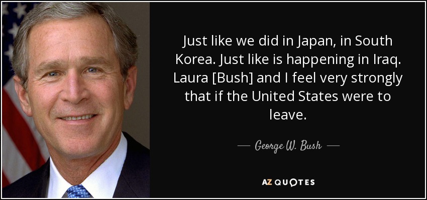 Just like we did in Japan, in South Korea. Just like is happening in Iraq. Laura [Bush] and I feel very strongly that if the United States were to leave. - George W. Bush