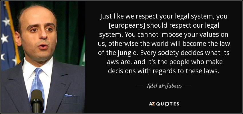 Just like we respect your legal system, you [europeans] should respect our legal system. You cannot impose your values on us, otherwise the world will become the law of the jungle. Every society decides what its laws are, and it's the people who make decisions with regards to these laws. - Adel al-Jubeir