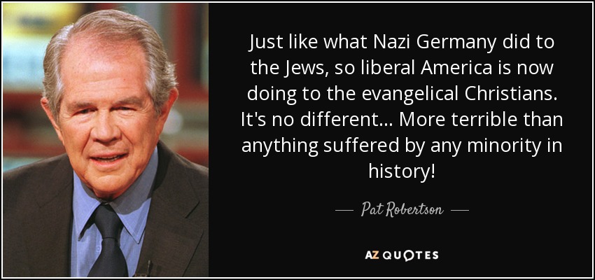 Just like what Nazi Germany did to the Jews, so liberal America is now doing to the evangelical Christians. It's no different... More terrible than anything suffered by any minority in history! - Pat Robertson