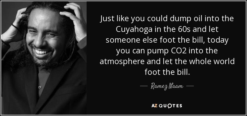 Just like you could dump oil into the Cuyahoga in the 60s and let someone else foot the bill, today you can pump CO2 into the atmosphere and let the whole world foot the bill. - Ramez Naam