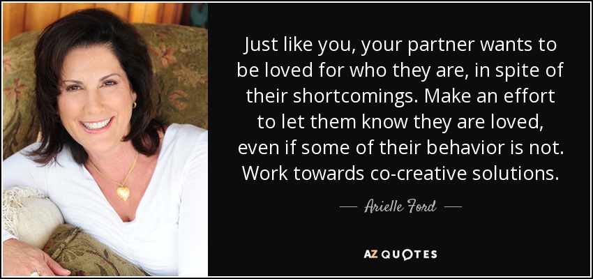 Just like you, your partner wants to be loved for who they are, in spite of their shortcomings. Make an effort to let them know they are loved, even if some of their behavior is not. Work towards co-creative solutions. - Arielle Ford