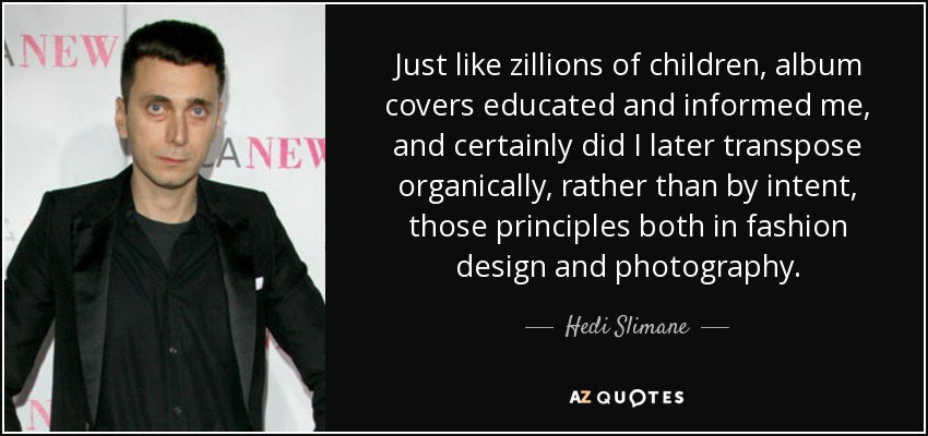Just like zillions of children, album covers educated and informed me, and certainly did I later transpose organically, rather than by intent, those principles both in fashion design and photography. - Hedi Slimane