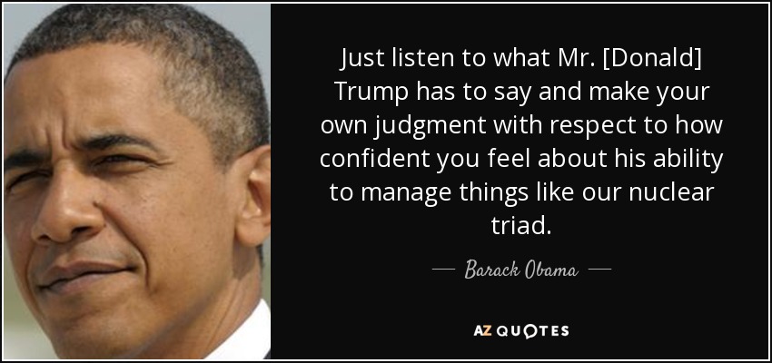 Just listen to what Mr. [Donald] Trump has to say and make your own judgment with respect to how confident you feel about his ability to manage things like our nuclear triad. - Barack Obama