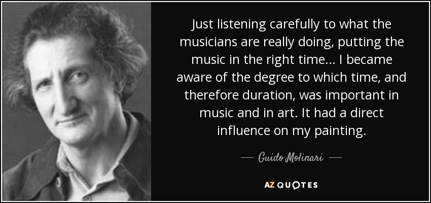 Just listening carefully to what the musicians are really doing, putting the music in the right time... I became aware of the degree to which time, and therefore duration, was important in music and in art. It had a direct influence on my painting. - Guido Molinari