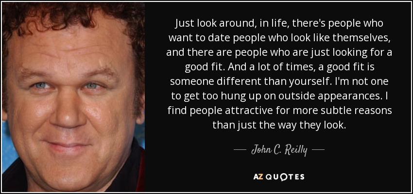 Just look around, in life, there's people who want to date people who look like themselves, and there are people who are just looking for a good fit. And a lot of times, a good fit is someone different than yourself. I'm not one to get too hung up on outside appearances. I find people attractive for more subtle reasons than just the way they look. - John C. Reilly