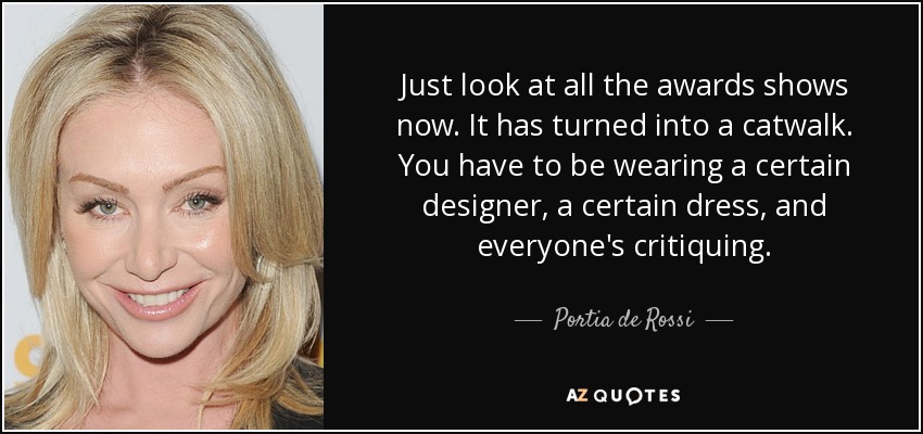 Just look at all the awards shows now. It has turned into a catwalk. You have to be wearing a certain designer, a certain dress, and everyone's critiquing. - Portia de Rossi