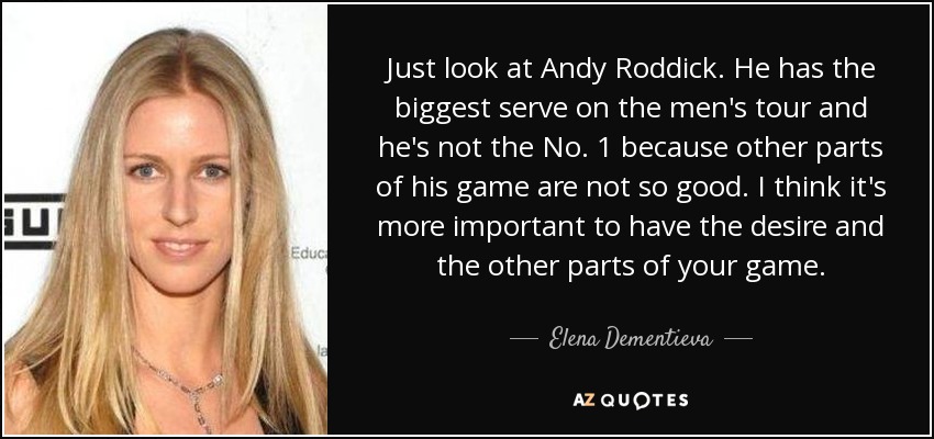 Just look at Andy Roddick. He has the biggest serve on the men's tour and he's not the No. 1 because other parts of his game are not so good. I think it's more important to have the desire and the other parts of your game. - Elena Dementieva