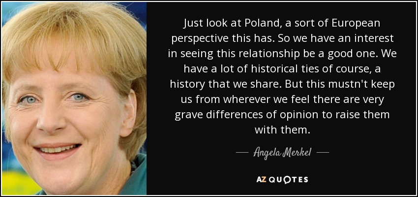 Just look at Poland, a sort of European perspective this has. So we have an interest in seeing this relationship be a good one. We have a lot of historical ties of course, a history that we share. But this mustn't keep us from wherever we feel there are very grave differences of opinion to raise them with them. - Angela Merkel