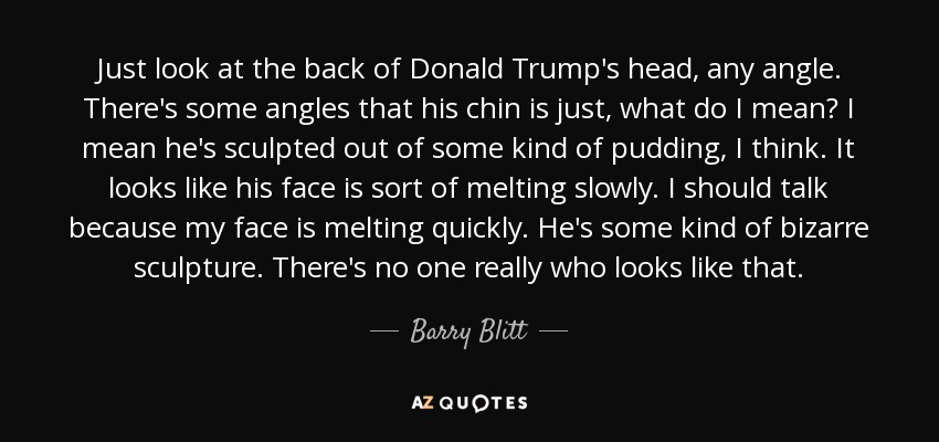 Just look at the back of Donald Trump's head, any angle. There's some angles that his chin is just, what do I mean? I mean he's sculpted out of some kind of pudding, I think. It looks like his face is sort of melting slowly. I should talk because my face is melting quickly. He's some kind of bizarre sculpture. There's no one really who looks like that. - Barry Blitt