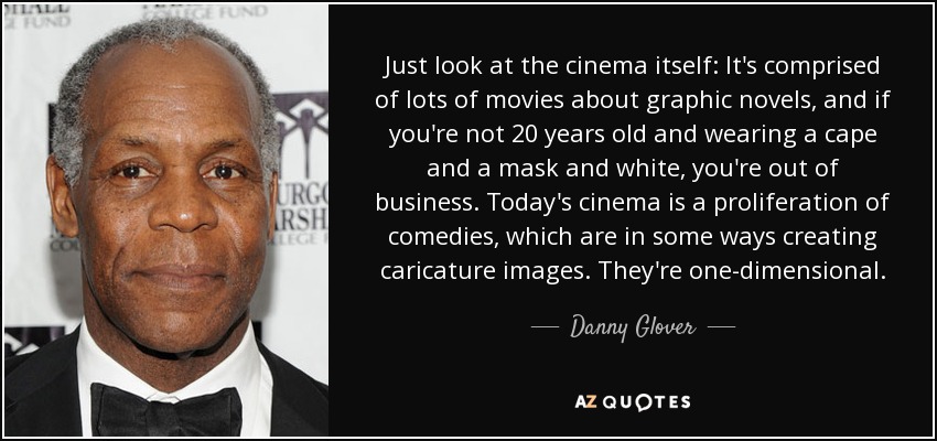 Just look at the cinema itself: It's comprised of lots of movies about graphic novels, and if you're not 20 years old and wearing a cape and a mask and white, you're out of business. Today's cinema is a proliferation of comedies, which are in some ways creating caricature images. They're one-dimensional. - Danny Glover