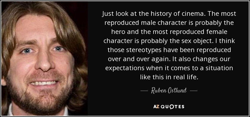 Just look at the history of cinema. The most reproduced male character is probably the hero and the most reproduced female character is probably the sex object. I think those stereotypes have been reproduced over and over again. It also changes our expectations when it comes to a situation like this in real life. - Ruben Ostlund