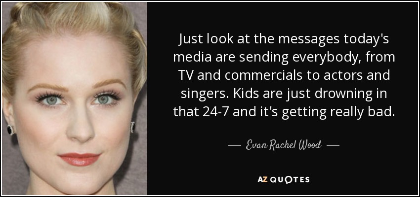Just look at the messages today's media are sending everybody, from TV and commercials to actors and singers. Kids are just drowning in that 24-7 and it's getting really bad. - Evan Rachel Wood