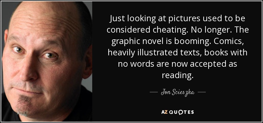 Just looking at pictures used to be considered cheating. No longer. The graphic novel is booming. Comics, heavily illustrated texts, books with no words are now accepted as reading. - Jon Scieszka