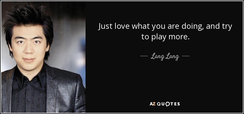 Just love what you are doing, and try to play more. - Lang Lang