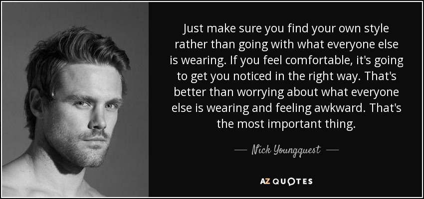 Just make sure you find your own style rather than going with what everyone else is wearing. If you feel comfortable, it's going to get you noticed in the right way. That's better than worrying about what everyone else is wearing and feeling awkward. That's the most important thing. - Nick Youngquest