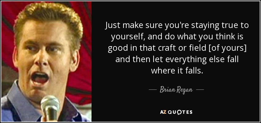 Just make sure you're staying true to yourself, and do what you think is good in that craft or field [of yours] and then let everything else fall where it falls. - Brian Regan