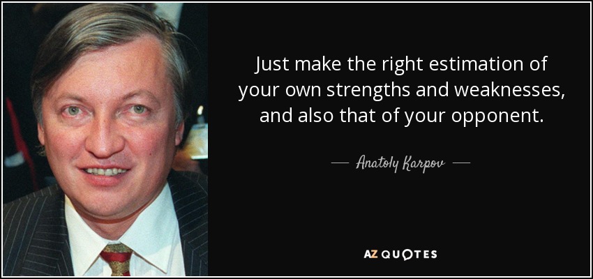 Just make the right estimation of your own strengths and weaknesses, and also that of your opponent. - Anatoly Karpov