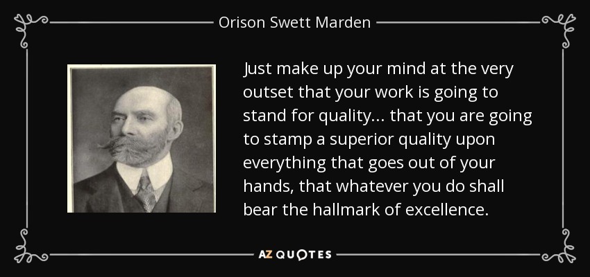 Just make up your mind at the very outset that your work is going to stand for quality... that you are going to stamp a superior quality upon everything that goes out of your hands, that whatever you do shall bear the hallmark of excellence. - Orison Swett Marden