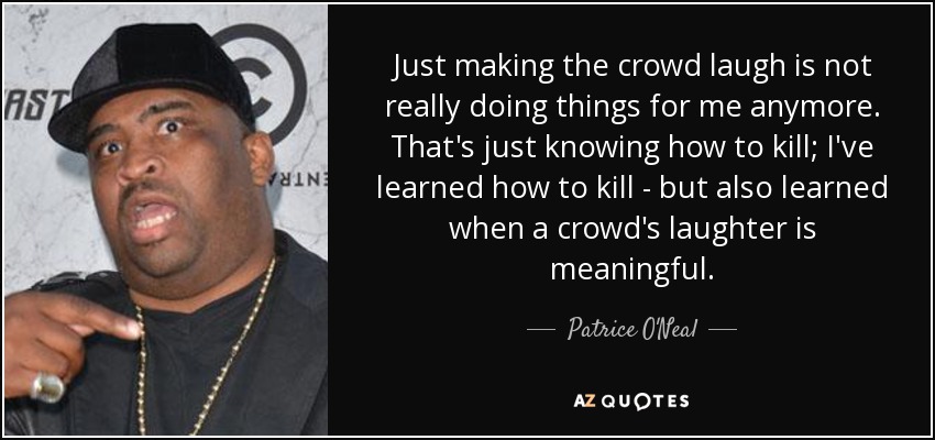 Just making the crowd laugh is not really doing things for me anymore. That's just knowing how to kill; I've learned how to kill - but also learned when a crowd's laughter is meaningful. - Patrice O'Neal