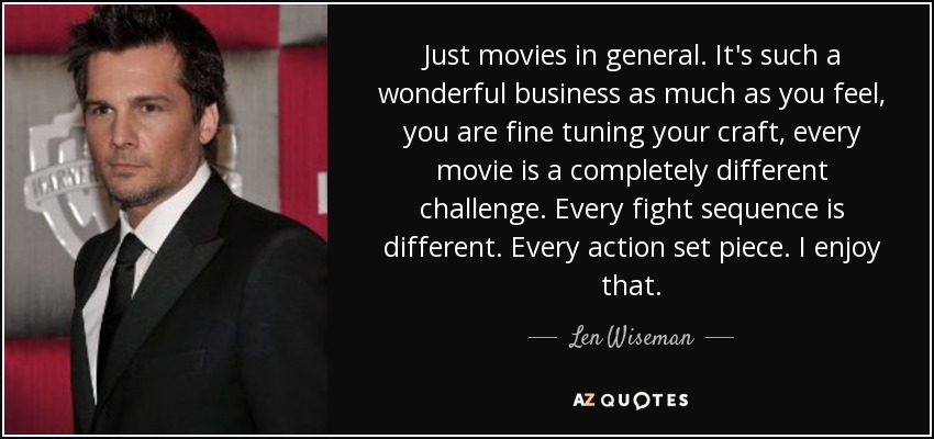 Just movies in general. It's such a wonderful business as much as you feel, you are fine tuning your craft, every movie is a completely different challenge. Every fight sequence is different. Every action set piece. I enjoy that. - Len Wiseman