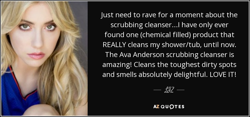 Just need to rave for a moment about the scrubbing cleanser...I have only ever found one (chemical filled) product that REALLY cleans my shower/tub, until now. The Ava Anderson scrubbing cleanser is amazing! Cleans the toughest dirty spots and smells absolutely delightful. LOVE IT! - LIZ
