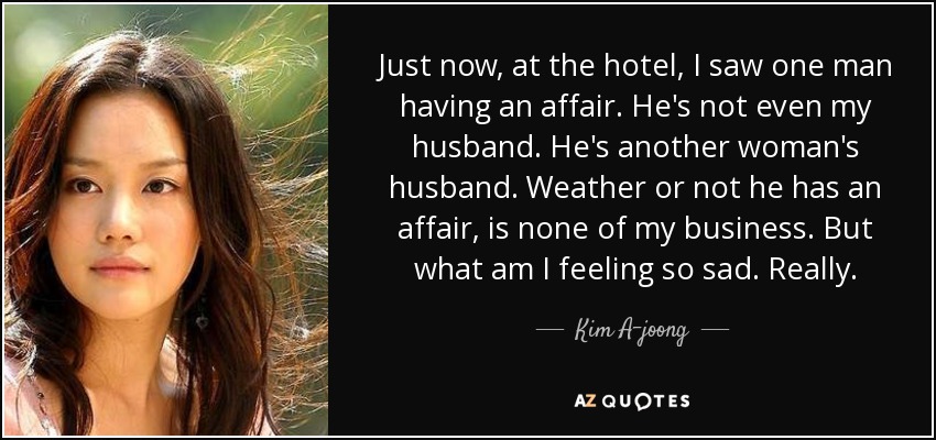 Just now, at the hotel, I saw one man having an affair. He's not even my husband. He's another woman's husband. Weather or not he has an affair, is none of my business. But what am I feeling so sad. Really. - Kim A-joong