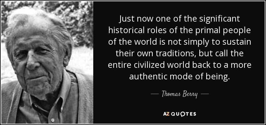Just now one of the significant historical roles of the primal people of the world is not simply to sustain their own traditions, but call the entire civilized world back to a more authentic mode of being. - Thomas Berry