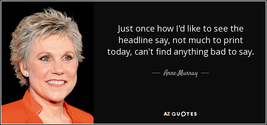 Just once how I'd like to see the headline say, not much to print today, can't find anything bad to say. - Anne Murray