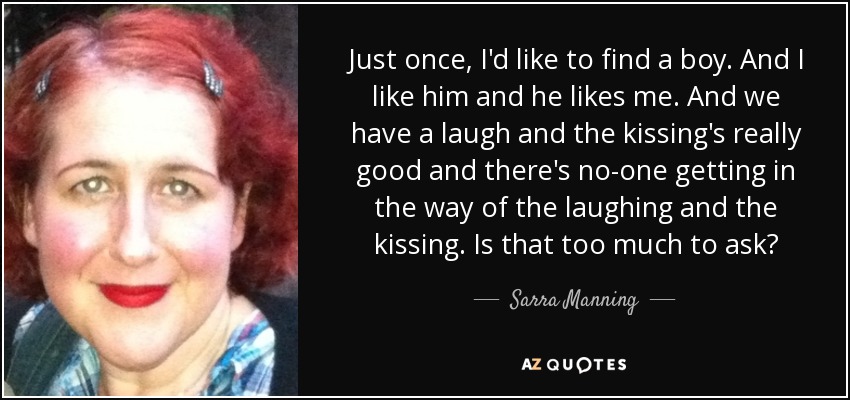 Just once, I'd like to find a boy. And I like him and he likes me. And we have a laugh and the kissing's really good and there's no-one getting in the way of the laughing and the kissing. Is that too much to ask? - Sarra Manning
