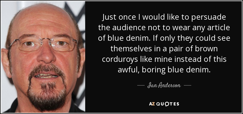 Just once I would like to persuade the audience not to wear any article of blue denim. If only they could see themselves in a pair of brown corduroys like mine instead of this awful, boring blue denim. - Ian Anderson