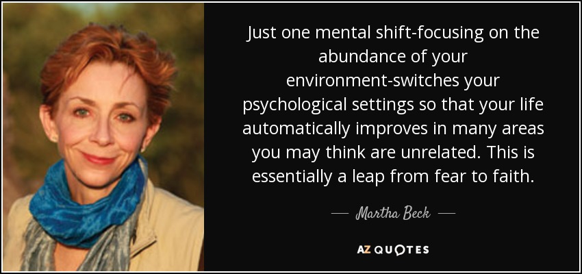 Just one mental shift-focusing on the abundance of your environment-switches your psychological settings so that your life automatically improves in many areas you may think are unrelated. This is essentially a leap from fear to faith. - Martha Beck