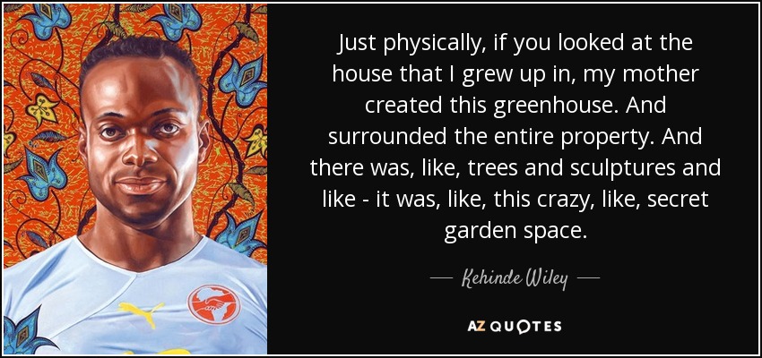 Just physically, if you looked at the house that I grew up in, my mother created this greenhouse. And surrounded the entire property. And there was, like, trees and sculptures and like - it was, like, this crazy, like, secret garden space. - Kehinde Wiley