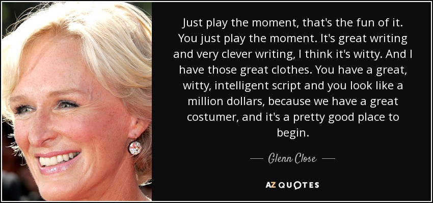 Just play the moment, that's the fun of it. You just play the moment. It's great writing and very clever writing, I think it's witty. And I have those great clothes. You have a great, witty, intelligent script and you look like a million dollars, because we have a great costumer, and it's a pretty good place to begin. - Glenn Close