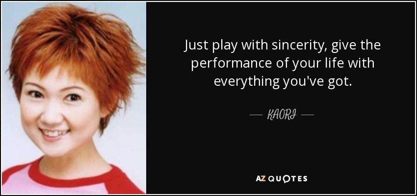 Just play with sincerity, give the performance of your life with everything you've got. - KAORI