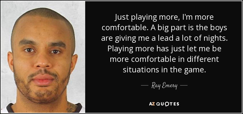 Just playing more, I'm more comfortable. A big part is the boys are giving me a lead a lot of nights. Playing more has just let me be more comfortable in different situations in the game. - Ray Emery