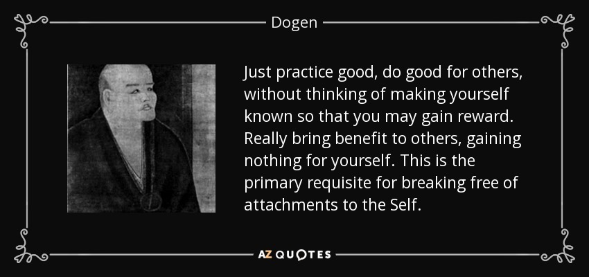 Just practice good, do good for others, without thinking of making yourself known so that you may gain reward. Really bring benefit to others, gaining nothing for yourself. This is the primary requisite for breaking free of attachments to the Self. - Dogen