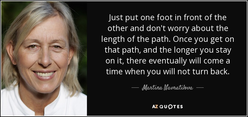 Just put one foot in front of the other and don't worry about the length of the path. Once you get on that path, and the longer you stay on it, there eventually will come a time when you will not turn back. - Martina Navratilova
